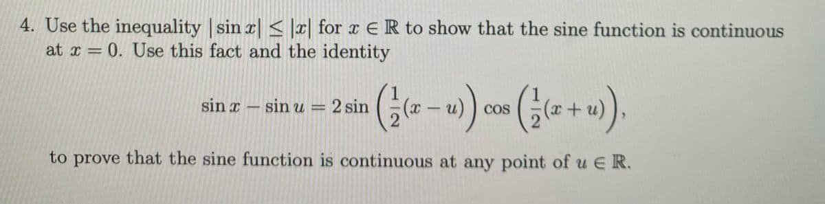 4. Use the inequality | sin x|< |x| for x ER to show that the sine function is continuous
at x = 0. Use this fact and the identity
sin x - sin u =
2 sin
CoS
|
to prove that the sine function is continuous at any point of u E R.
