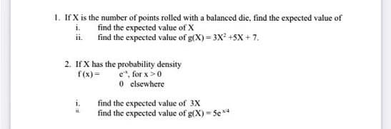 1. If X is the number of points rolled with a balanced die, find the expected value of
i. find the expected value of X
ii.
find the expected value of g(X) = 3X +5X + 7.
2. If X has the probability density
e*, for x >0
0 clsewhere
f(x) =
i.
find the expected value of 3X
find the expected value of g(X) = 5c **
