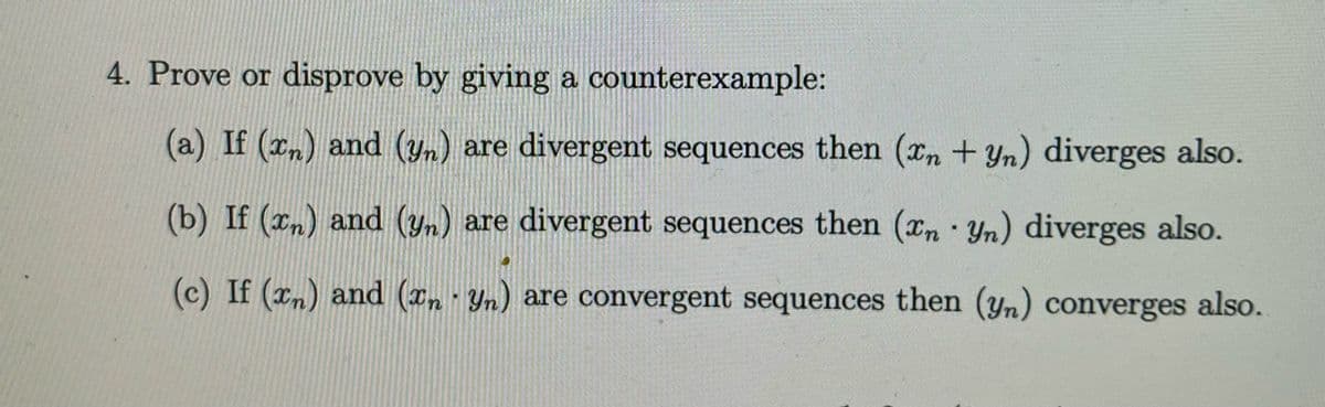 4. Prove or disprove by giving a counterexample:
(a) If (xn) and (y) are divergent sequences then (xn +yn) diverges also.
(b) If (xn) and (yn) are divergent sequences then (xn Yn) diverges also.
(c) If (xn) and (z Yn) are convergent sequences then (yn) converges also.
