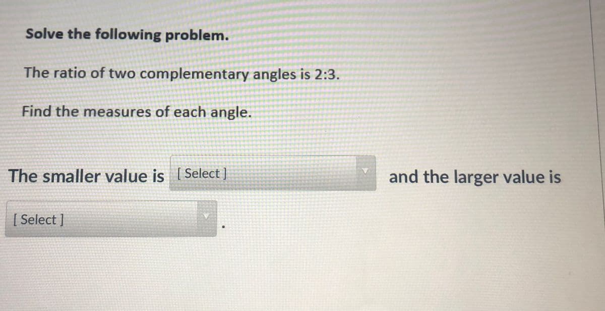 Solve the following problem.
The ratio of two complementary angles is 2:3.
Find the measures of each angle.
The smaller value is [ Select ]
and the larger value is
[ Select ]
