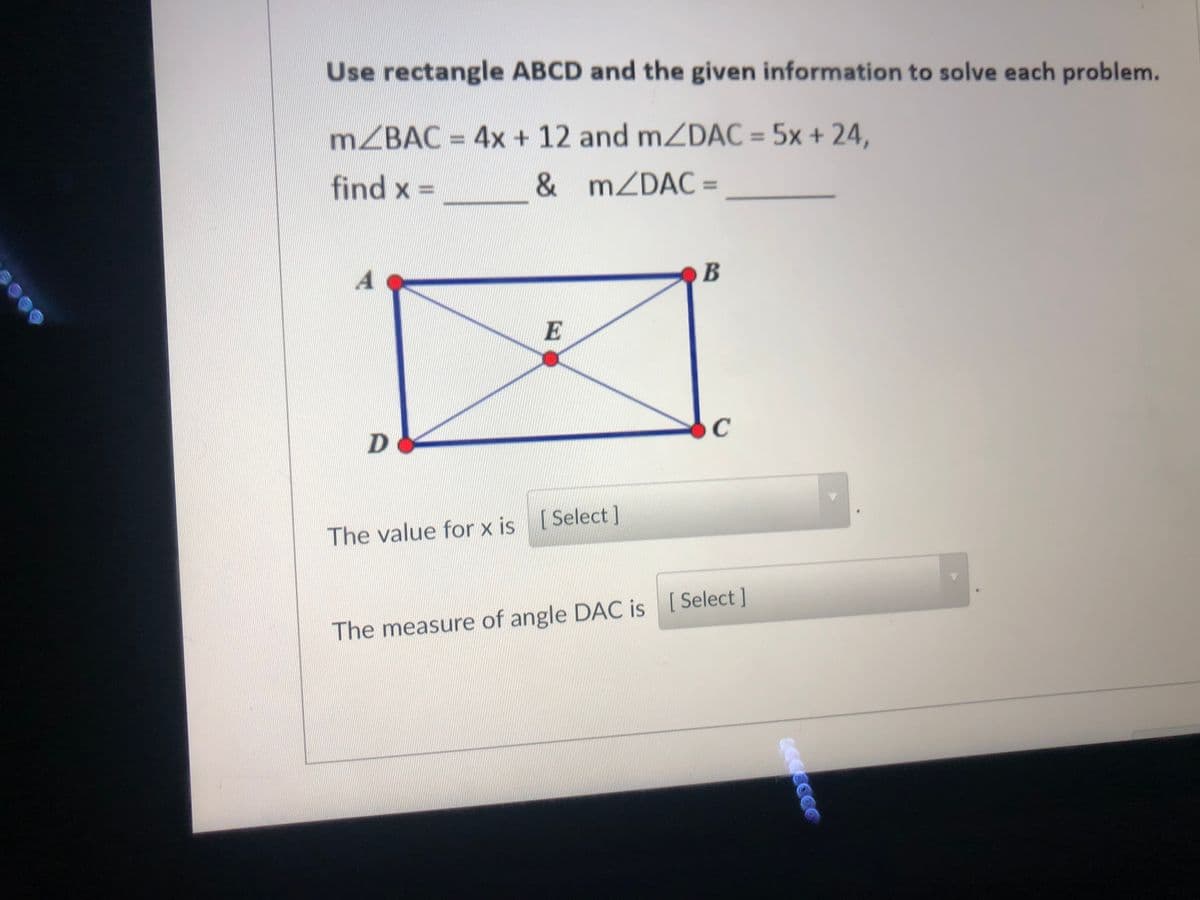 Use rectangle ABCD and the given information to solve each problem.
MZBAC = 4x + 12 and mZDAC = 5x + 24,
%3D
find x =
& MZDAC =
%3D
B
E
C
The value for x is (Select ]
The measure of angle DAC is [Select ]
