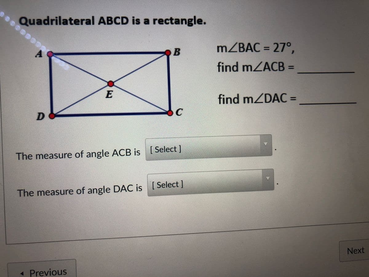 Quadrilateral ABCD is a rectangle.
A
OB
MZBAC = 27°,
find mZACB =
%3D
E
find mZDAC =
%3D
The measure of angle ACB is [Select]
The measure of angle DAC is [Select]
Next
« Previous
