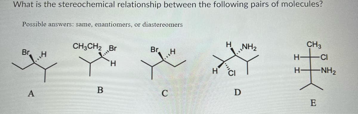What is the stereochemical relationship between the following pairs of molecules?
Possible answers: same, enantiomers, or diastereomers
Br
...4
A
CH3CH2
B
Br
H
Br
C
H
H
H
D
NH₂
H
CH3
-NH₂