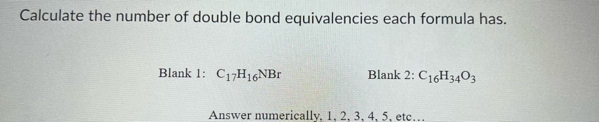 Calculate the number of double bond equivalencies each formula has.
Blank 1: C₁7H16NBr
Blank 2: C16H3403
Answer numerically, 1, 2, 3, 4, 5, etc...
