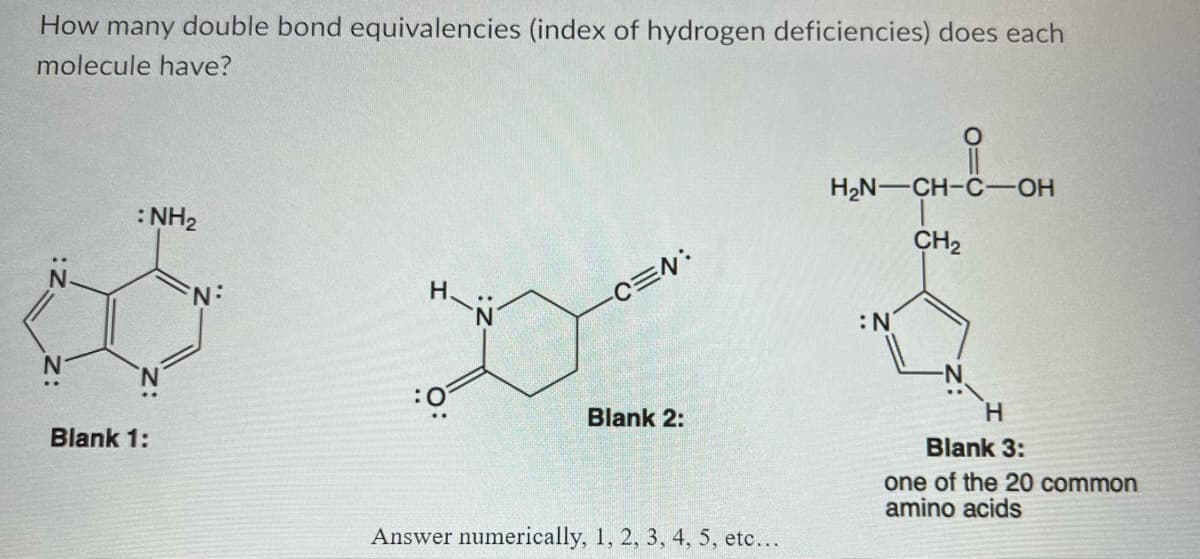 How many double bond equivalencies (index of hydrogen deficiencies) does each
molecule have?
: NH₂
Blank 1:
N:
:0
..
N
-C=N:
Blank 2:
Answer numerically, 1, 2, 3, 4, 5, etc...
H₂N-CH-C-OH
CH₂
:N
H
Blank 3:
one of the 20 common
amino acids