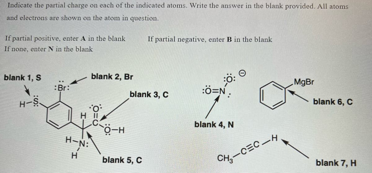 Indicate the partial charge on each of the indicated atoms. Write the answer in the blank provided. All atoms
and electrons are shown on the atom in question.
If partial positive, enter A in the blank
If none, enter N in the blank
blank 1, S
H-S
:Br:
blank 2, Br
O
H 11
C
H-N:
H
O-H
If partial negative, enter B in the blank
blank 3, C
blank 5, C
:Ô=N.
blank 4, N
CH₂-CEC-H
MgBr
blank 6, C
blank 7, H