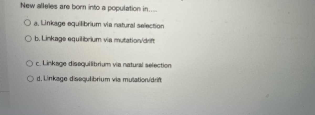 New alleles are born into a population in..
O a. Linkage equilibrium via natural selection
O b. Linkage equilibrium via mutation/drift
O.Linkage disequilibrium via natural selection
O d. Linkage disequlibrium via mutation/drift
