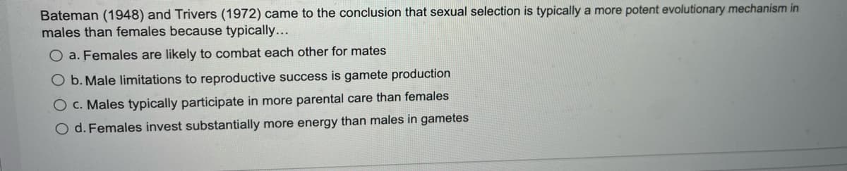 Bateman (1948) and Trivers (1972) came to the conclusion that sexual selection is typically a more potent evolutionary mechanism in
males than females because typically...
a. Females are likely to combat each other for mates
O b.Male limitations to reproductive success is gamete production
O c. Males typically participate in more parental care than females
O d. Females invest substantially more energy than males in gametes

