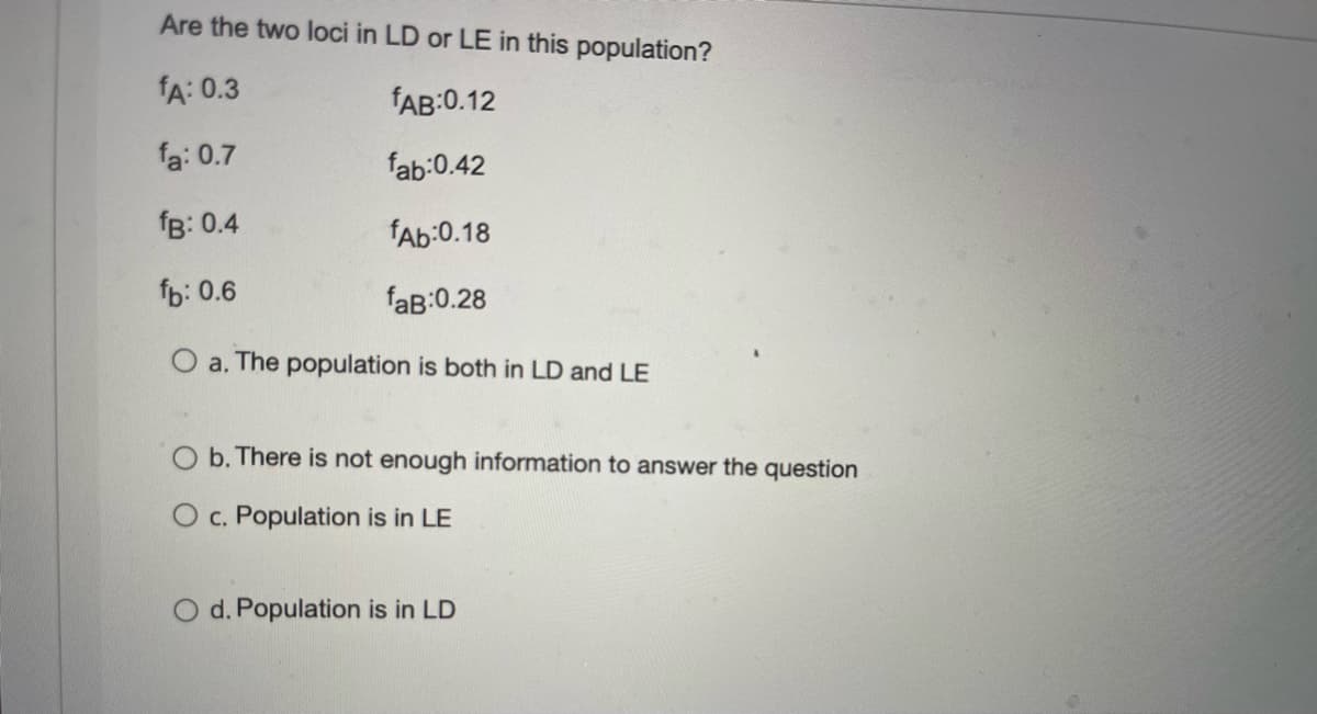 Are the two loci in LD or LE in this population?
fA: 0.3
fAB:0.12
fa: 0.7
fab:0.42
fB: 0.4
fAb:0.18
fb: 0.6
faB:0.28
O a. The population is both in LD and LE
b. There is not enough information to answer the question
O c. Population is in LE
O d. Population is in LD
