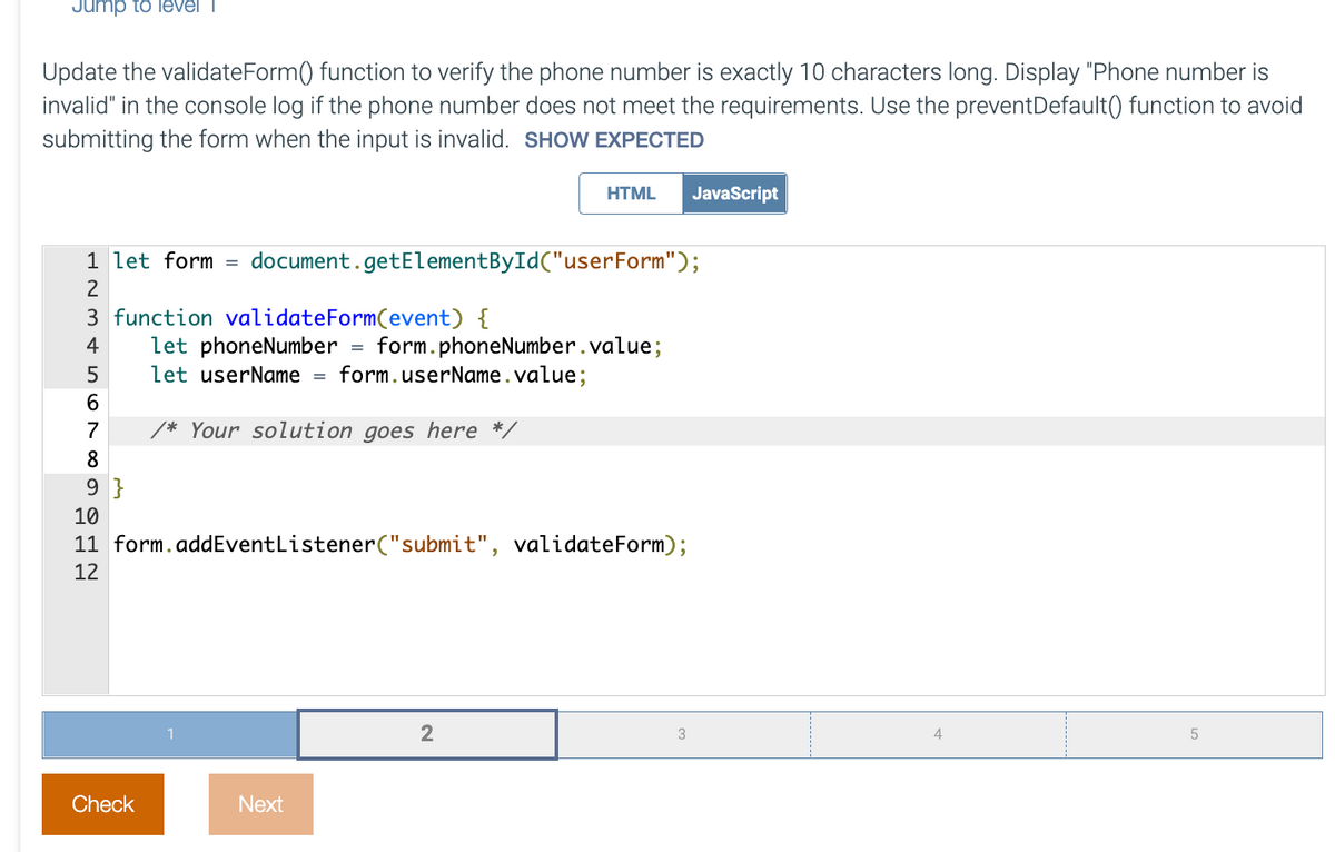 Jump to level 1
Update the validateForm() function to verify the phone number is exactly 10 characters long. Display "Phone number is
invalid" in the console log if the phone number does not meet the requirements. Use the preventDefault() function to avoid
submitting the form when the input is invalid. SHOW EXPECTED
HTML JavaScript
1 let form
=
document.getElementById("userForm");
2
3 function validateForm(event) {
4 let phoneNumber
form.phoneNumber.value;
5 let userName = form. userName.value;
/* Your solution goes here */
8
9}
10
11 form.addEventListener("submit", validateForm);
12
2
3
5
Check
Next
567∞
4