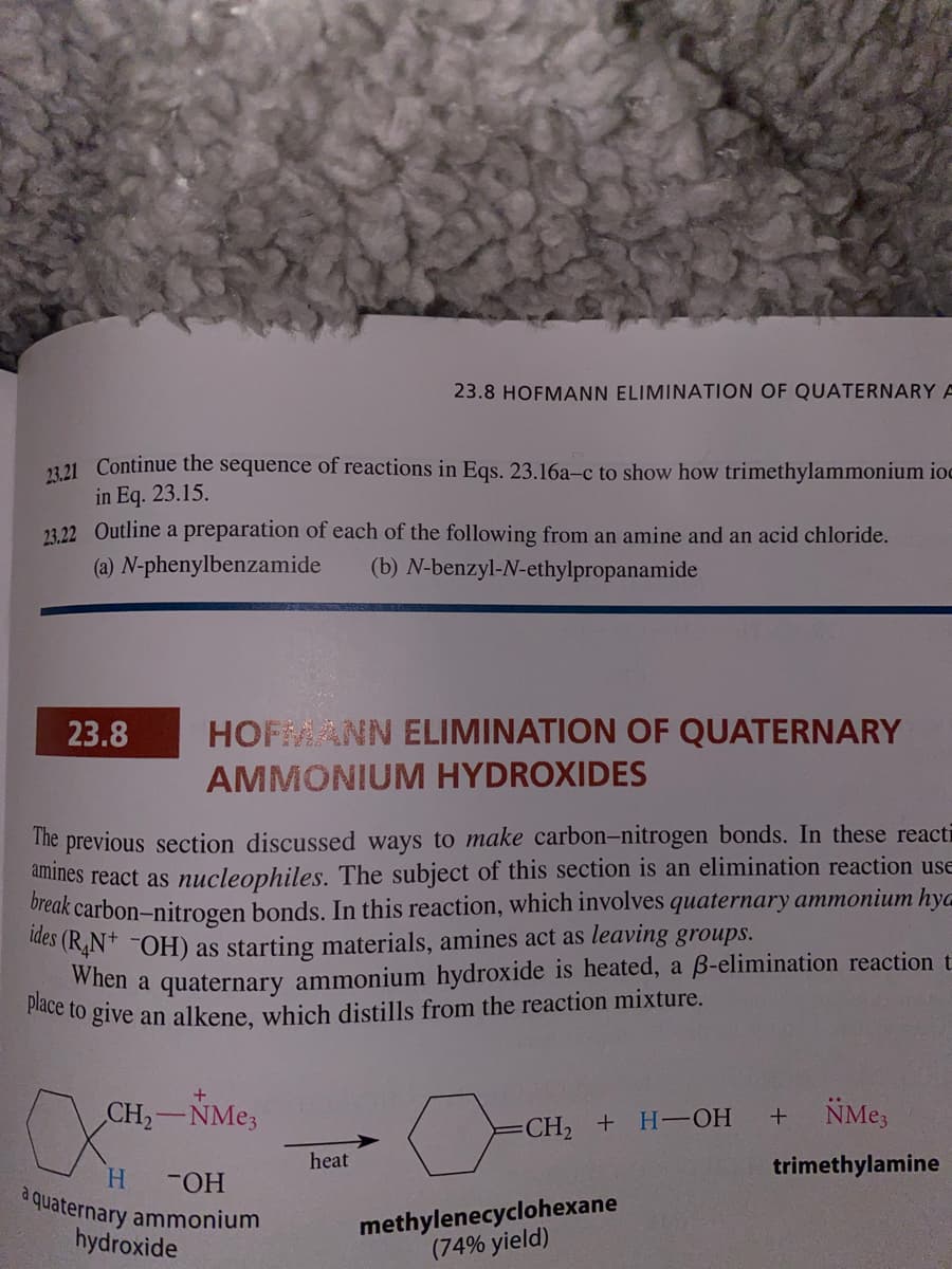 23.8 HOFMANN ELIMINATION OF QUATERNARY A
12 21 Continue the sequence of reactions in Eqs. 23.16a-c to show how trimethylammonium ioc
in Eq. 23.15.
23,22 Outline a preparation of each of the following from an amine and an acid chloride.
(a) N-phenylbenzamide
(b) N-benzyl-N-ethylpropanamide
23.8
HOFMANN ELIMINATION OF QUATERNARY
AMMONIUM HYDROXIDES
The previous section discussed ways to make carbon-nitrogen bonds. In these reacti
anines react as nucleophiles. The subject of this section is an elimination reaction use
oreak carbon-nitrogen bonds. In this reaction, which involves quaternary ammonium hya
ues (R,N* ¯OH) as starting materials, amines act as leaving groups.
When a quaternary ammonium hydroxide is heated, a B-elimination reaction t.
e to give an alkene, which distills from the reaction mixture.
CH2 NME3
NMe,
-CH, + H-—ОН
heat
trimethylamine
H.
FHO-
a quaternary ammonium
hydroxide
methylenecyclohexane
(74% yield)
