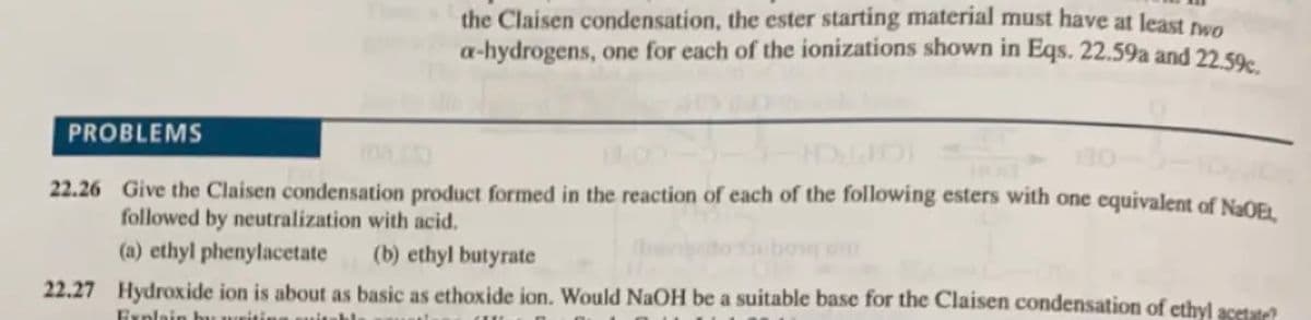 the Claisen condensation, the ester starting material must have at least nwo
a-hydrogens, one for each of the ionizations shown in Eqs. 22.59a and 22 so.
PROBLEMS
22.26 Give the Claisen condensation product formed in the reaction of each of the following esters with one equivalent of NaOF
followed by neutralization with acid.
(a) ethyl phenylacetate
(b) ethyl butyrate
22.27 Hydroxide ion is about as basic as ethoxide ion. Would NaOH be a suitable base for the Claisen condensation of ethyl acetate
Explain bu
