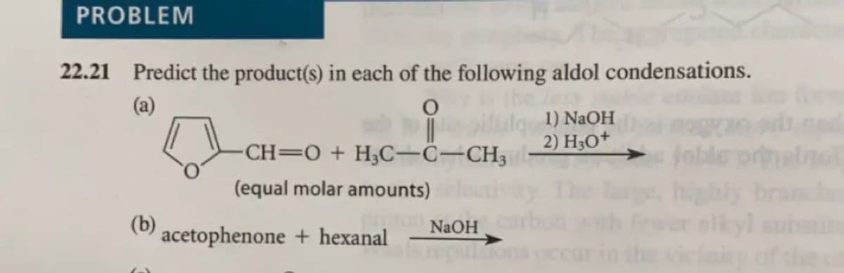 PROBLEM
22.21 Predict the product(s) in each of the following aldol condensations.
(a)
1) NaOH
CH=0+ H3C-C-CH3
2) H3O+
Inble
(equal molar amounts)
highly
NaOH
(0) acetophenone + hexanal
of the
