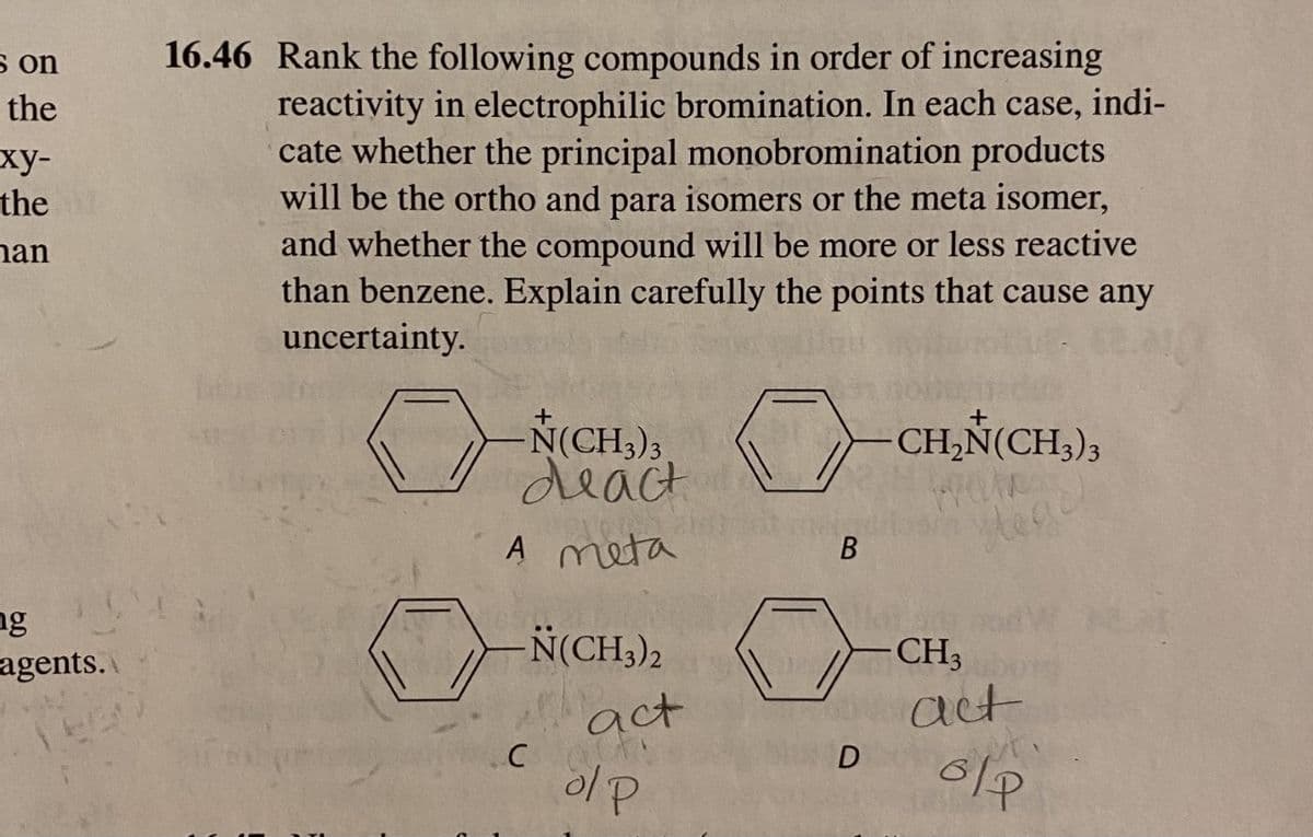 s on
16.46 Rank the following compounds in order of increasing
reactivity in electrophilic bromination. In each case, indi-
cate whether the principal monobromination products
will be the ortho and para isomers or the meta isomer,
and whether the compound will be more or less reactive
than benzene. Explain carefully the points that cause any
uncertainty.
the
ху-
the
nan
-CH,N(CH,),
N(CH3)3
deact
A meta
В
ng
agents.
N(CH,),
CH3
act
act
ol P
D
