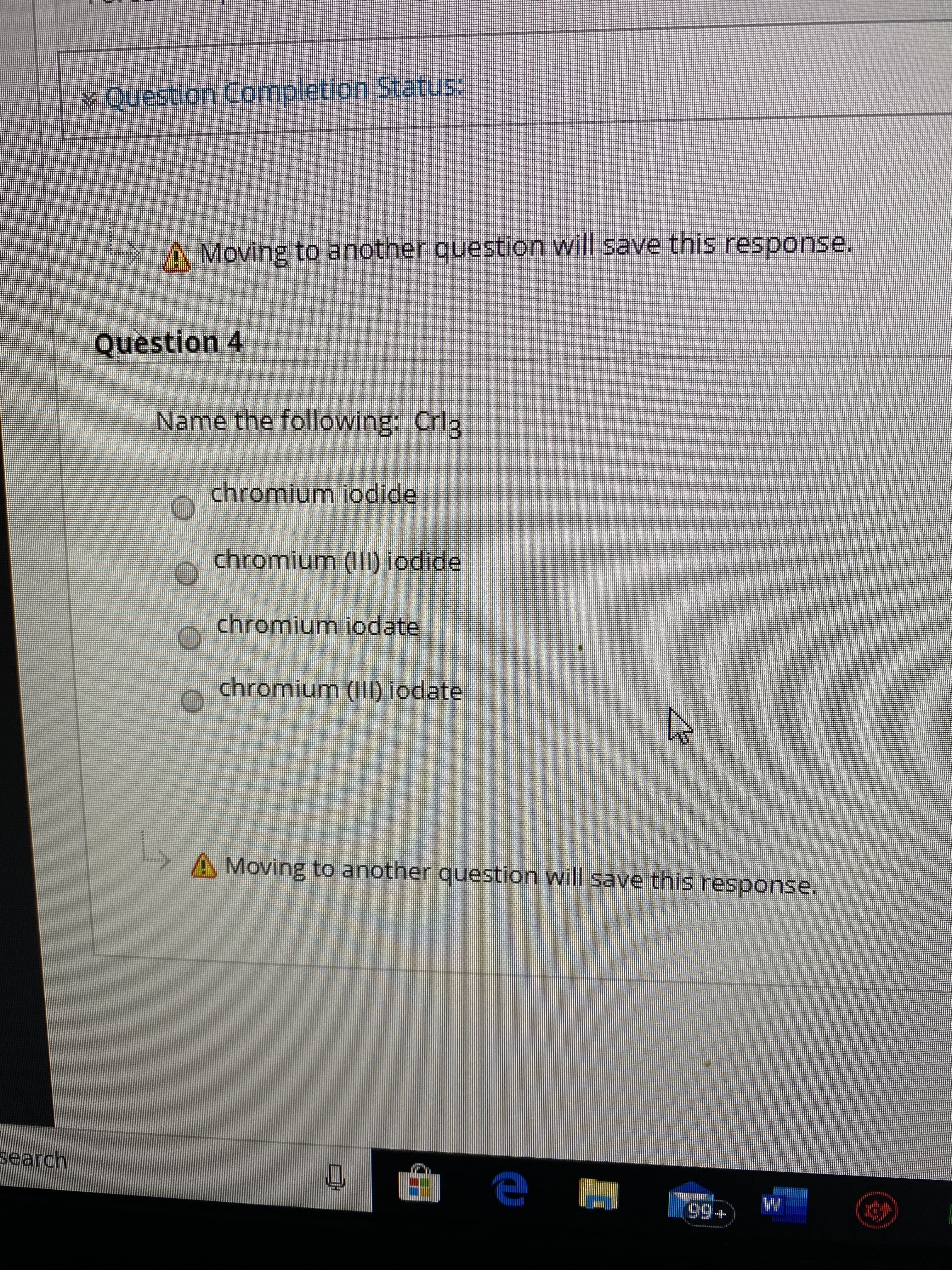 Y Question Completion Status:
A Moving to another question will save this response.
Question 4
Name the following: Crlg
chromium iodide
chromium (III) iodide
chromium iodate
chromium (III) iodate
L,
A Moving to another question will save this response.
search
99+
