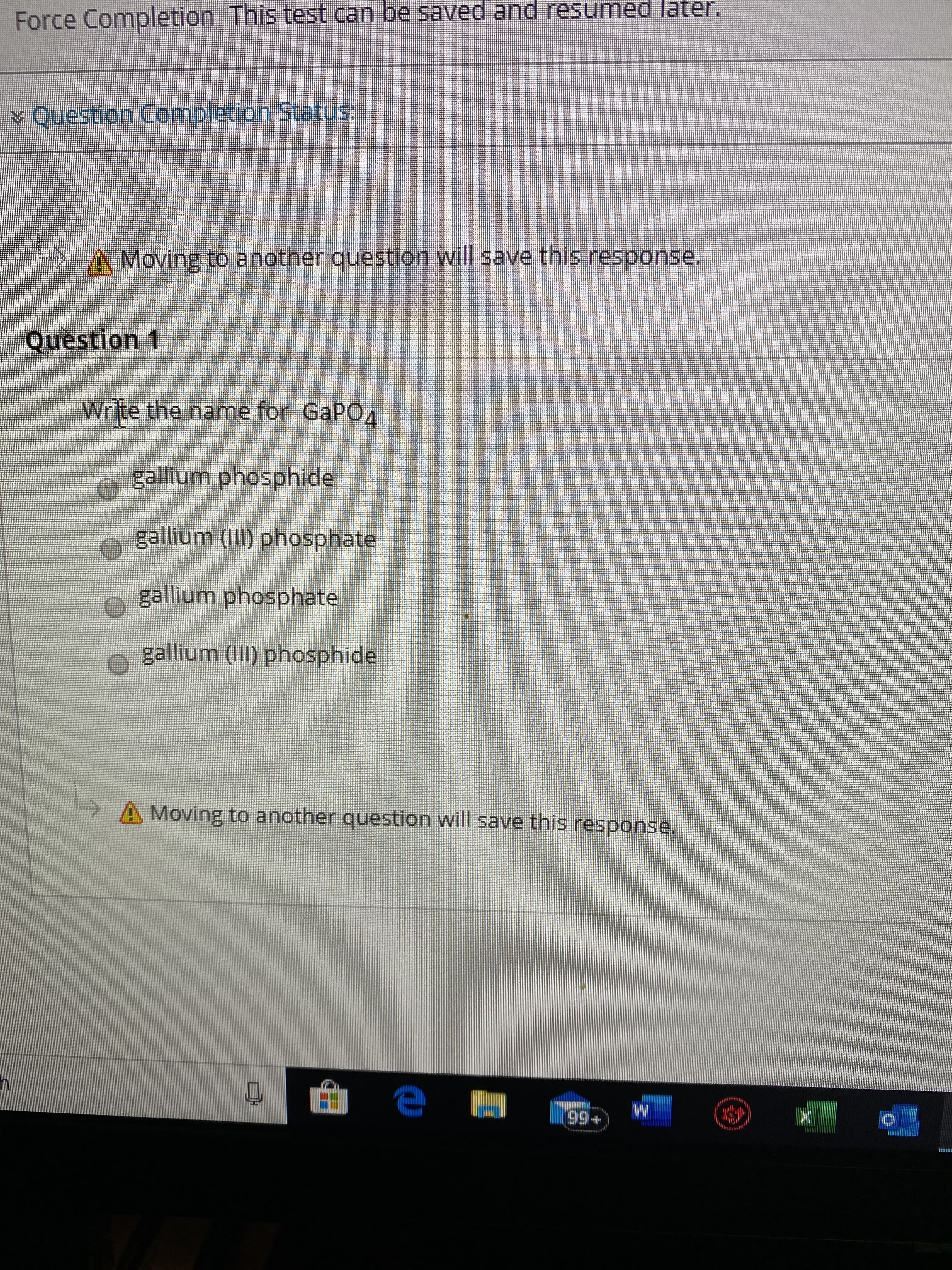 Force Completion This test can be saved and resumed later.
v Question Completion Status:
>A Moving to another question will save this response.
Question 1
Write the name for GaPO4
gallium phosphide
gallium (II) phosphate
gallium phosphate
gallium (III) phosphide
A Moving to another question will save this response.
