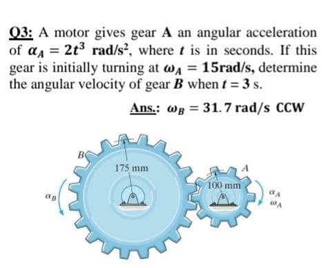 Q3: A motor gives gear A an angular acceleration
of aa = 2t3 rad/s?, where t is in seconds. If this
gear is initially turning at wa = 15rad/s, determine
the angular velocity of gear B when t = 3 s.
Ans.: wB = 31.7 rad/s CCW
175 mm
100 mm
