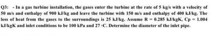 Q3: - In a gas turbine installation, the gases enter the turbine at the rate of 5 kg/s with a velocity of
50 m/s and enthalpy of 900 kJ/kg and leave the turbine with 150 m/s and enthalpy of 400 kJ/kg. The
loss of heat from the gases to the surroundings is 25 kJ/kg. Assume R = 0.285 kJ/kgK, Cp 1.004
%3D
kJ/kgK and inlet conditions to be 100 kPa and 27 C. Determine the diameter of the inlet pipe.
