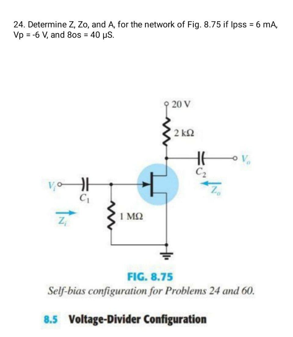 24. Determine Z, Zo, and A, for the network of Fig. 8.75 if Ipss = 6 mA,
Vp = -6 V, and 8os = 40 µS.
%3D
%3D
9 20 V
2 ΚΩ
Vo
C2
1 M2
FIG. 8.75
Self-bias configuration for Problems 24 and 60.
8.5 Voltage-Divider Configuration
