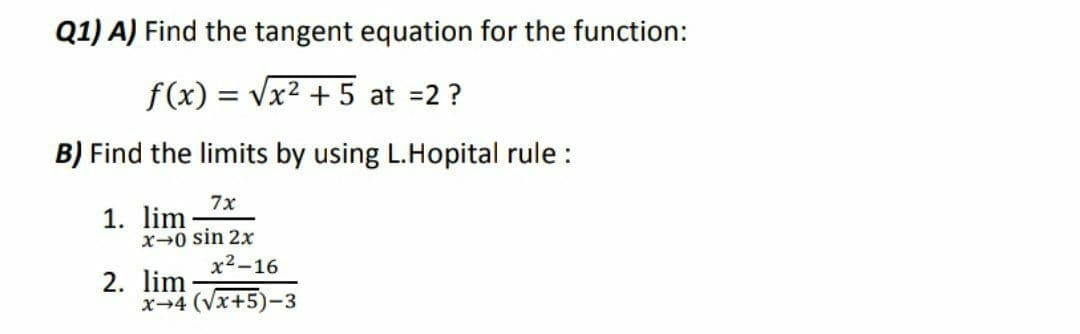 Q1) A) Find the tangent equation for the function:
f(x) = Vx2 + 5 at =2 ?
B) Find the limits by using L.Hopital rule :
7x
1. lim
x-0 sin 2x
х2-16
2. lim
x-4 (Vx+5)-3
