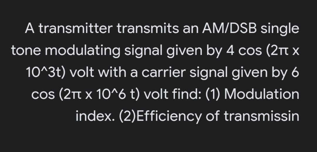 A transmitter transmits an AM/DSB single
tone modulating signal given by 4 cos (2t x
10^3t) volt with a carrier signal given by 6
cos (2Tt x 10^6 t) volt find: (1) Modulation
index. (2)Efficiency of transmissin
