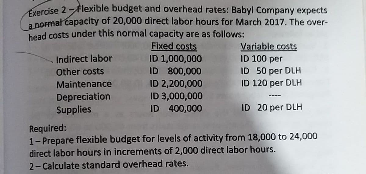 vercise 2-Flexible budget and overhead rates: Babyl Company expects
a normat capacity of 20,000 direct labor hours for March 2017. The over-
head costs under this normal capacity are as follows:
Fixed costs
ID 1,000,000
ID 800,000
ID 2,200,000
ID 3,000,000
ID 400,000
Variable costs
ID 100 per
Indirect labor
Other costs
ID 50 per DLH
Maintenance
ID 120 per DLH
Depreciation
Supplies
ID 20 per DLH
Required:
1-Prepare flexible budget for levels of activity from 18,000 to 24,000
direct labor hours in increments of 2,000 direct labor hours.
2- Calculate standard overhead rates.
