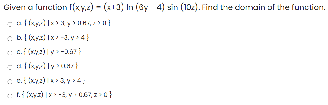 Given a function f(x,y,z) = (x+3) In (6y - 4) sin (10z). Find the domain of the function.
o a. { (x,y,z) | x > 3, y > 0.67, z > 0 }
o b. { (xy,z) | x > -3, y > 4 }
о с.( (хуz) Iy» -0.67}
d. { (x,y,z) l y > 0.67}
о e.{ (ху2)Ix» 3, у > 4]
o f. { (x,y,z) | x > -3, y > 0.67, z > 0}
