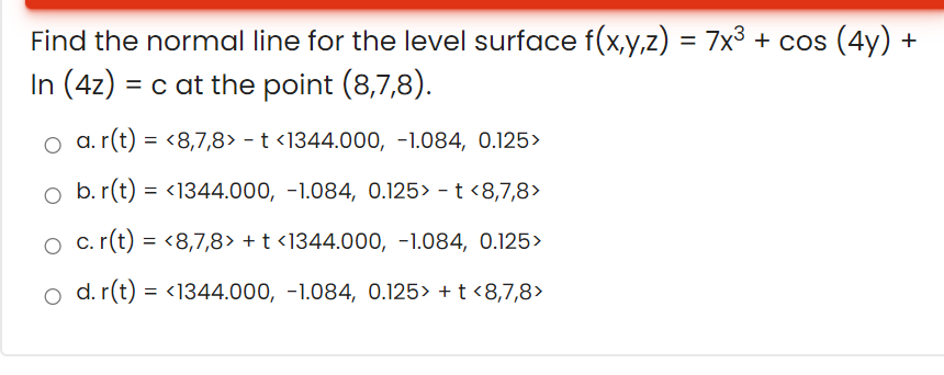 Find the normal line for the level surface f(x,y,z) = 7x³ + cos (4y) +
In (4z) = c at the point (8,7,8).
o a. r(t) = <8,7,8> - t <1344.000, -1.084, 0.125>
o b. r(t) = <1344.000, -1.084, 0.125> - t <8,7,8>
O c.r(t) = <8,7,8> + t <1344.00o, -1.084, 0.125>
o d. r(t) = <1344.000, -1.084, 0.125> + t <8,7,8>
