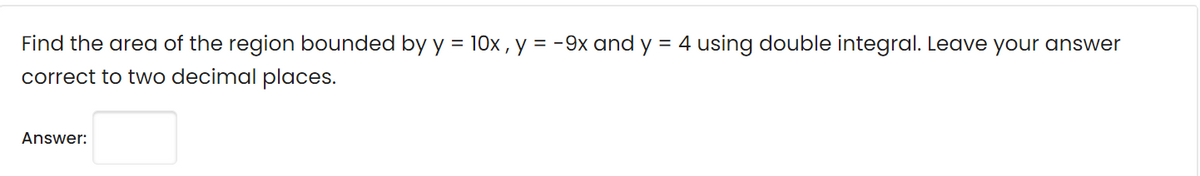 Find the area of the region bounded by y = 10x , y = -9x and y = 4 using double integral. Leave your answer
correct to two decimal places.
Answer:
