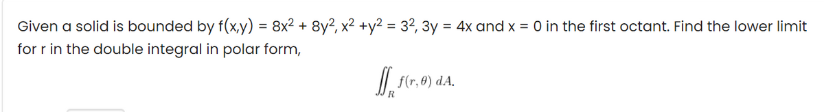 Given a solid is bounded by f(x,y) = 8x² + 8y2, x2 +y2 = 32, 3y = 4x and x = 0 in the first octant. Find the lower limit
for r in the double integral in polar form,
f(r, 8) dA.
R
