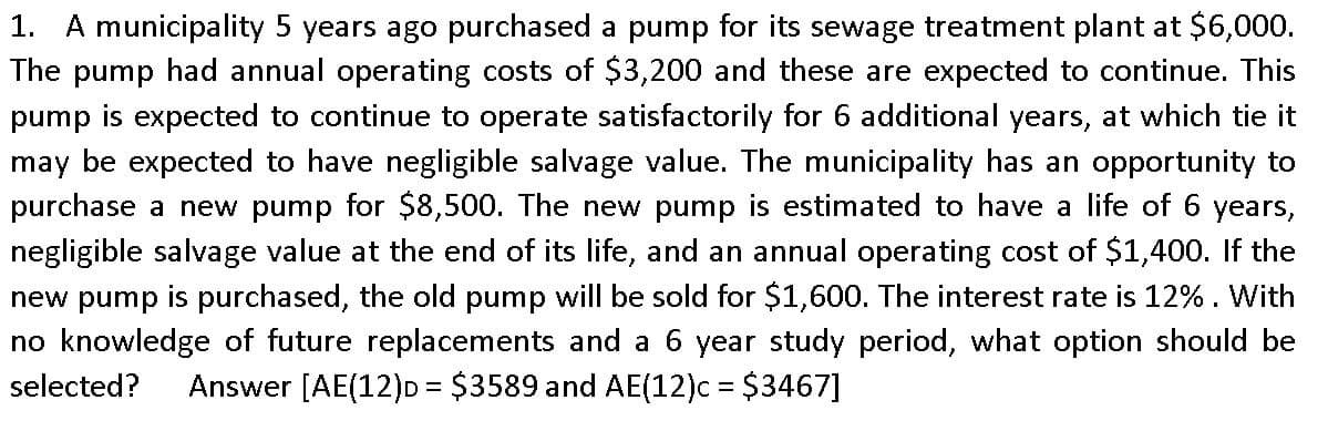 1. A municipality 5 years ago purchased a pump for its sewage treatment plant at $6,000.
The pump had annual operating costs of $3,200 and these are expected to continue. This
pump is expected to continue to operate satisfactorily for 6 additional years, at which tie it
may be expected to have negligible salvage value. The municipality has an opportunity to
purchase a new pump for $8,500. The new pump is estimated to have a life of 6 years,
negligible salvage value at the end of its life, and an annual operating cost of $1,400. If the
new pump is purchased, the old pump will be sold for $1,600. The interest rate is 12% . With
no knowledge of future replacements and a 6 year study period, what option should be
selected?
Answer [AE(12)D = $3589 and AE(12)c = $3467]
