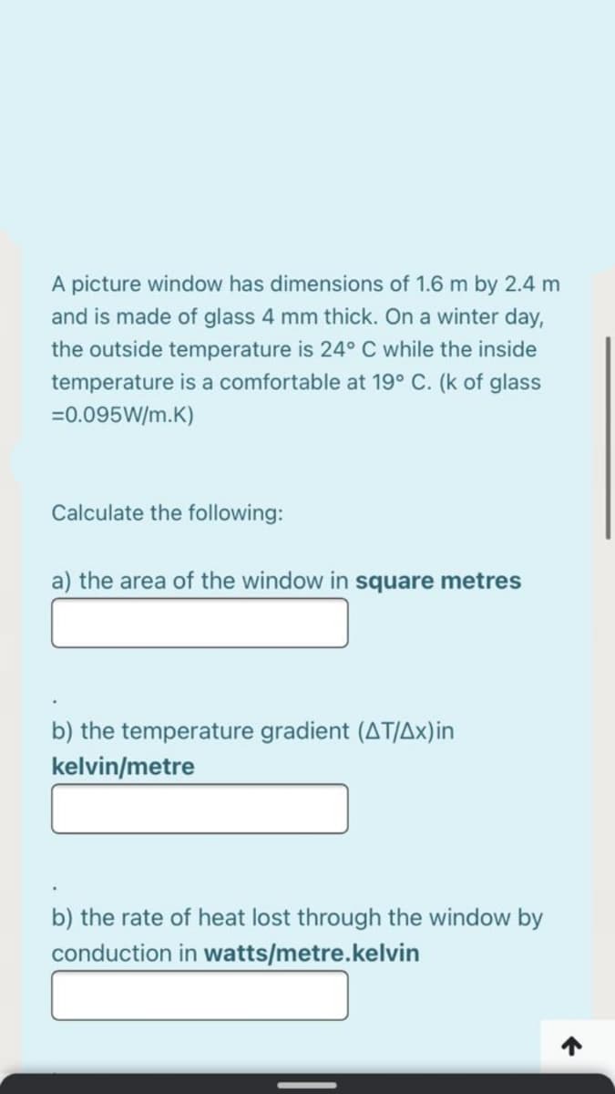 A picture window has dimensions of 1.6 m by 2.4 m
and is made of glass 4 mm thick. On a winter day,
the outside temperature is 24° C while the inside
temperature is a comfortable at 19° C. (k of glass
=0.095W/m.K)
Calculate the following:
a) the area of the window in square metres
b) the temperature gradient (AT/Ax)in
kelvin/metre
b) the rate of heat lost through the window by
conduction in watts/metre.kelvin
