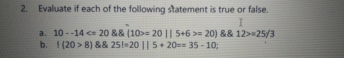 2. Evaluate if each of the following statement is true or false.
a. 10 -14 <= 20 && (10>= 20 || 5+6 >= 20) && 12>=25/3
b. ! (20 > 8) && 25!=20 || 5 + 20== 35 - 10;

