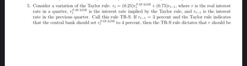 5. Consider a variation of the Taylor rule: r = (0.25)TAYLOR + (0.75)rt-1, where r is the real interest
rate in a quarter, TAYLOR is the interest rate implied by the Taylor rule, and r-1 is the interest
rate in the previous quarter. Call this rule TR-S. If rt-1 = 3 percent and the Taylor rule indicates
that the central bank should set TAYLOR to 4 percent, then the TR-S rule dictates that r should be