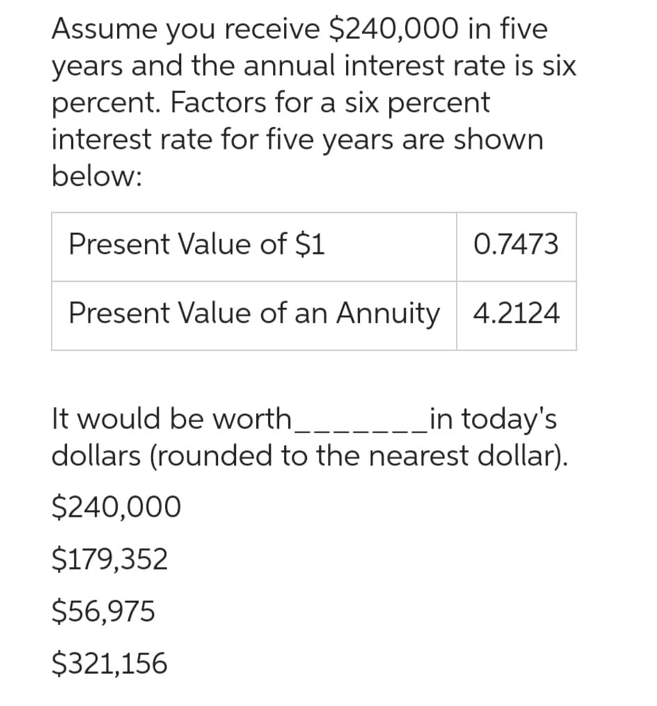 Assume you receive $240,000 in five
years and the annual interest rate is six
percent. Factors for a six percent
interest rate for five years are shown
below:
Present Value of $1
Present Value of an Annuity 4.2124
0.7473
It would be worth___.
in today's
dollars (rounded to the nearest dollar).
$240,000
$179,352
$56,975
$321,156