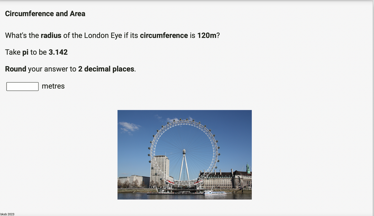 Circumference and Area
What's the radius of the London Eye if its circumference is 120m?
Take pi to be 3.142
Round your answer to 2 decimal places.
bksb 2023
metres
https://goo.gl/STO961