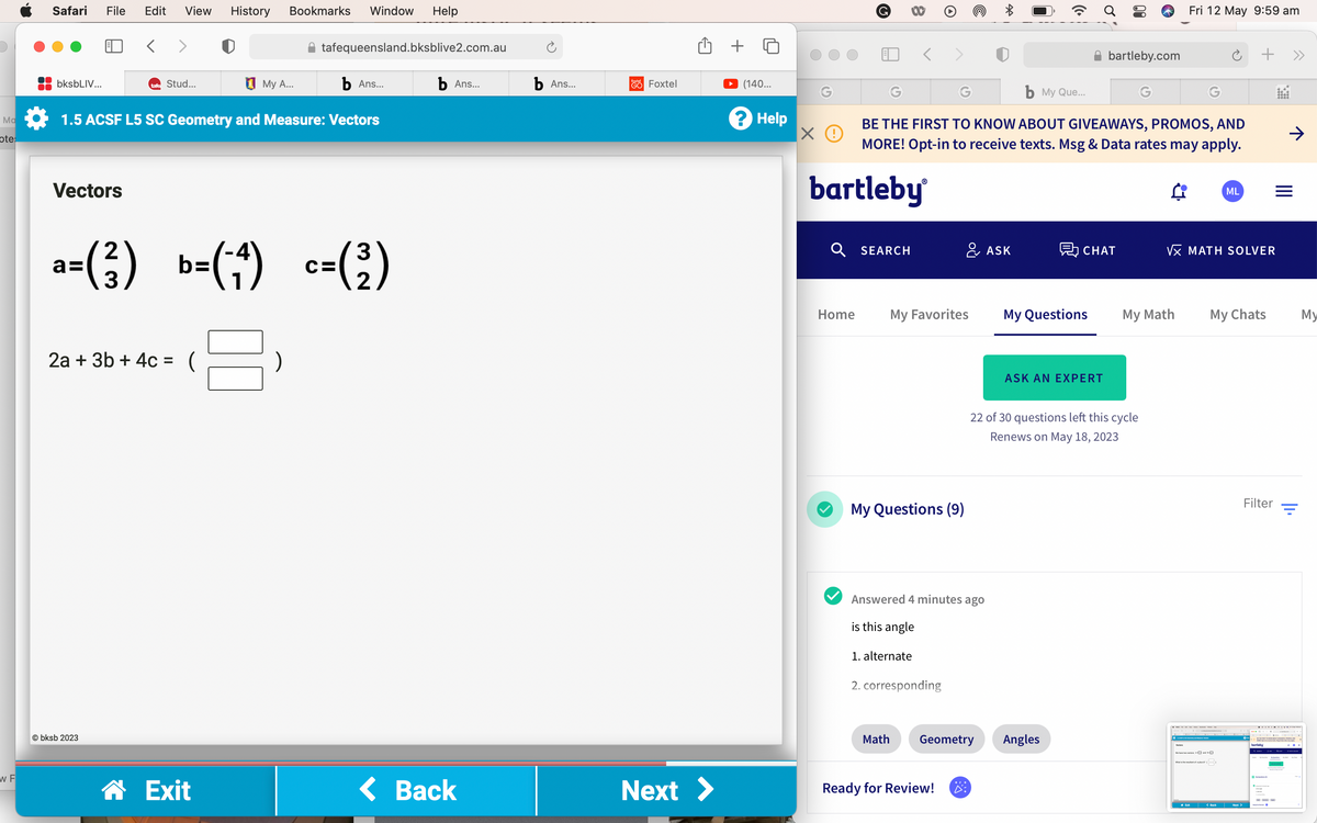 Ma
ote:
w F
Safari File Edit View
bksbLIV...
Vectors
< >
b Ans...
1.5 ACSF L5 SC Geometry and Measure: Vectors
tafe Stud...
Obksb 2023
2a + 3b + 4c =
History Bookmarks Window Help
3
a=(²) b=(^-^) c=(²³)
2
☎ Exit
tafequeensland.bksblive2.com.au
My A...
b Ans...
< Back
b Ans...
fotel Foxtel
GO
Û +
Next >
(140...
? Help
ХО
G
bartleby
Home
Q SEARCH
b My Que...
BE THE FIRST TO KNOW ABOUT GIVEAWAYS, PROMOS, AND
MORE! Opt-in to receive texts. Msg & Data rates may apply.
a ML
My Favorites
My Questions (9)
1. alternate
Answered 4 minutes ago
is this angle
2. corresponding
& ASK
*
Ready for Review!
Math Geometry
My Questions
bartleby.com
CHAT
ASK AN EXPERT
22 of 30 questions left this cycle
Renews on May 18, 2023
Angles
Fri 12 May 9:59 am
My Math
√x MATH SOLVER
+ >>
My Chats
We have ) )
What is the rest of lu
Filter
My