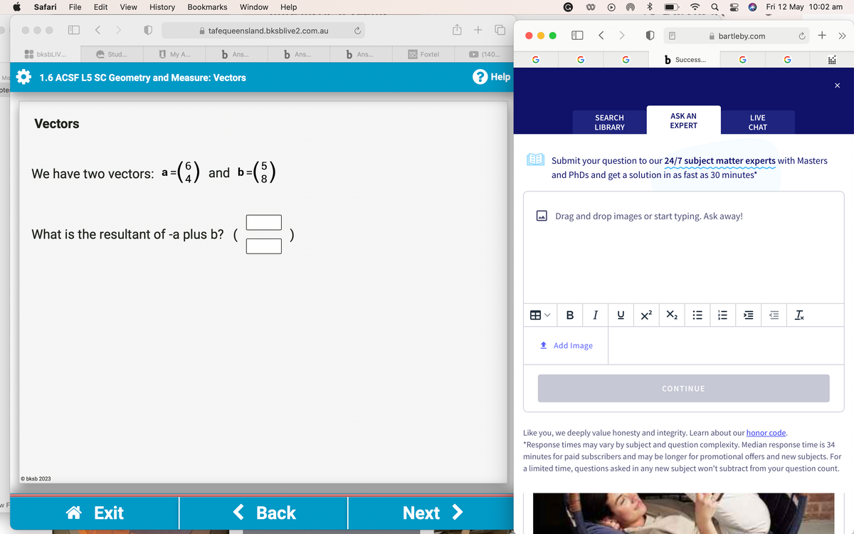 Ma
ote:
W F
Safari File Edit View History Bookmarks Window Help
bksbLIV...
b Ans...
1.6 ACSF L5 SC Geometry and Measure: Vectors
Vectors
tafe Stud...
Obksb 2023
tafequeensland.bksblive2.com.au
My A...
We have two vectors: a =($) and b=(5)
What is the resultant of -a plus b? (
☎ Exit
b Ans...
< Back
b Ans...
GO
Foxtel
Next >
+
(140...
? Help
G
G
>
8
>
G
SEARCH
LIBRARY
BI
Add Image
b Success...
ASK AN
EXPERT
IC
Drag and drop images or start typing. Ask away!
EESubmit your question to our 24/7 subject matter experts with Masters
and PhDs and get a solution in as fast as 30 minutes*
X² X₂
bartleby.com
!!!
CONTINUE
G
13
Fri 12 May 10:02 am
LIVE
CHAT
IMI
G
I!!
+ >>
Ix
X
Like you, we deeply value honesty and integrity. Learn about our honor code.
*Response times may vary by subject and question complexity. Median response time is 34
minutes for paid subscribers and may be longer for promotional offers and new subjects. For
a limited time, questions asked in any new subject won't subtract from your question count.