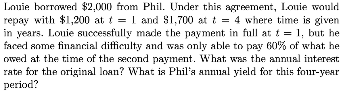 Louie borrowed $2,000 from Phil. Under this agreement, Louie would
repay with $1,200 at t
in years. Louie successfully made the payment in full at t = 1, but he
faced some financial difficulty and was only able to pay 60% of what he
owed at the time of the second payment. What was the annual interest
rate for the original loan? What is Phil's annual yield for this four-year
period?
1 and $1,700 at t =
4 where time is given
