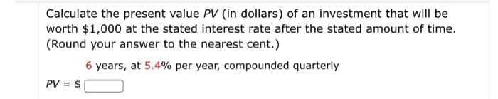Calculate the present value PV (in dollars) of an investment that will be
worth $1,000 at the stated interest rate after the stated amount of time.
(Round your answer to the nearest cent.)
6 years, at 5.4% per year, compounded quarterly
PV = $

