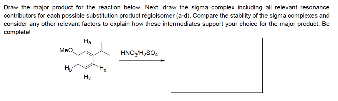 Draw the major product for the reaction below. Next, draw the sigma complex including all relevant resonance
contributors for each possible substitution product regioisomer (a-d). Compare the stability of the sigma complexes and
consider any other relevant factors to explain how these intermediates support your choice for the major product. Be
complete!
На
MeO
HNO/H,SO4
Hc

