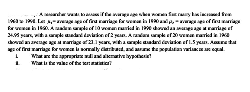 : A researcher wants to assess if the average age when women first marry has increased from
1960 to 1990. Let 4= average age of first marriage for women in 1990 and µ2 = average age of first marriage
for women in 1960. A random sample of 10 women married in 1990 showed an average age at marriage of
24.95 years, with a sample standard deviation of 2 years. A random sample of 20 women married in 1960
showed an average age at marriage of 23.1 years, with a sample standard deviation of 1.5 years. Assume that
age of first marriage for women is normally distributed, and assume the population variances are equal.
i.
What are the appropriate null and alternative hypothesis?
ii.
What is the value of the test statistics?

