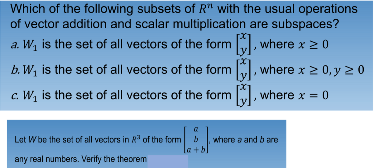Which of the following subsets of R" with the usual operations
of vector addition and scalar multiplication are subspaces?
a. W, is the set of all vectors of the form I, where x > 0
b. W1 is the set of all vectors of the form , where x > 0, y 2 0
c. W,
is the set of all vectors of the form , where x = 0
a
Let W be the set of all vectors in R3 of the form
b
where a and b are
La + b]
any real numbers. Verify the theorem
