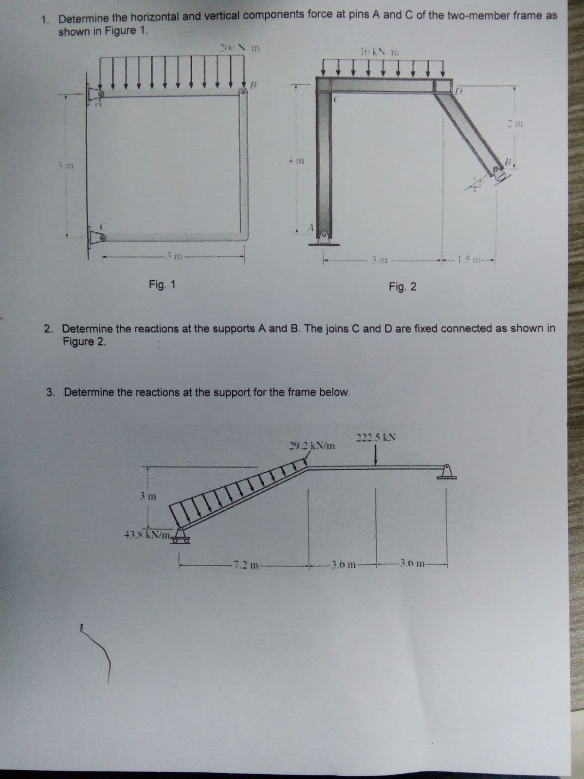 1. Determine the horizontal and vertical components force at pins A and C of the two-member frame as
shown in Figure 1.
200 N m
10KN m
15 m
Fig. 1
Fig. 2
2. Determine the reactions at the supports A and B. The joins C and D are fixed connected as shown in
Figure 2.
3. Determine the reactions at the support for the frame below.
kx 5.רכב
29.2 kN/m
3m
43.8 kN/m.
7.2 m
3.6 m
3.0 m
