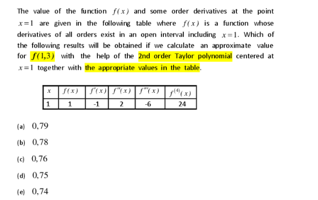 The value of the function f(x) and some order derivatives at the point
x=1 are given in the following table where f(x) is a function whose
derivatives of all orders exist in an open interval including x=1. Which of
the following results will be obtained if we calculate an approximate value
for f(1,3) with the help of the 2nd order Taylor polynomial centered at
x=1 together with the appropriate values in the table.
* f(x) | f'(x) S"(x) | S"(x) | f((x)
1
1
-1
2
-6
24
(a) 0,79
(b) 0,78
(c) 0,76
(d) 0,75
(e) 0,74
