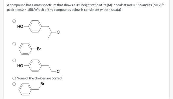 A compound has a mass spectrum that shows a 3:1 height ratio of its (M)** peak at m/z = 156 and its (M+2)**
peak at m/z = 158. Which of the compounds below is consistent with this data?
HO
HO
-Br
-CI
-CI
O None of the choices are correct.
Br