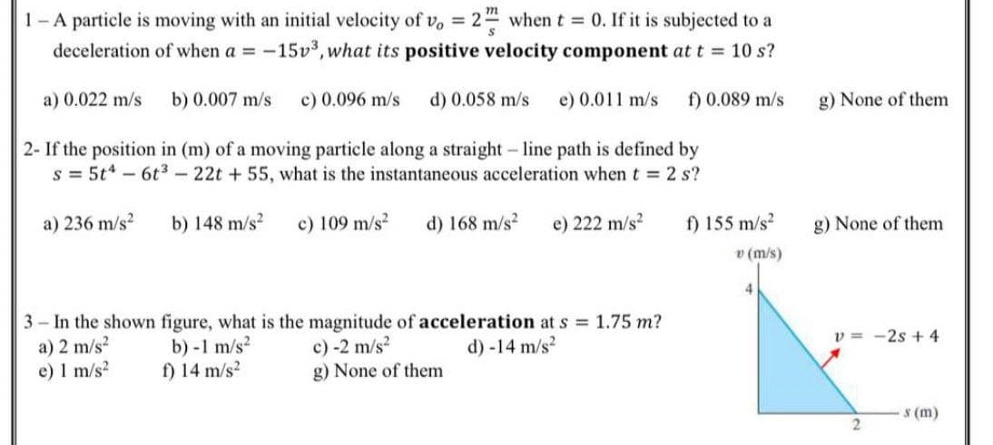 1- A particle is moving with an initial velocity of v, = 24 when t = 0. If it is subjected to a
deceleration of when a = -15v, what its positive velocity component at t = 10 s?
%3D
a) 0.022 m/s
b) 0.007 m/s
c) 0.096 m/s
d) 0.058 m/s
e) 0.011 m/s
f) 0.089 m/s
g) None of them
2- If the position in (m) of a moving particle along a straight- line path is defined by
s = 5t-6t3-22t +55, what is the instantaneous acceleration when t 2 s?
a) 236 m/s?
b) 148 m/s?
c) 109 m/s?
d) 168 m/s?
e) 222 m/s?
f) 155 m/s
g) None of them
v (m/s)
4.
3 In the shown figure, what is the magnitude of acceleration at s 1.75 m?
a) 2 m/s?
e) 1 m/s?
v = -2s +4
b) -1 m/s?
f) 14 m/s?
c) -2 m/s?
d) -14 m/s?
g) None of them
S (m)
