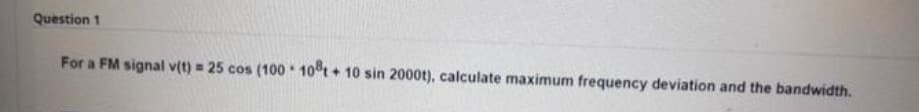 Question 1
For a FM signal v(t) = 25 cos (100 10t + 10 sin 2000t), calculate maximum frequency deviation and the bandwidth.
