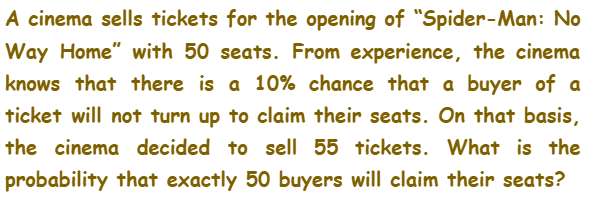 A cinema sells tickets for the opening of "Spider-Man: No
Way Home" with 50 seats. From experience, the cinema
knows that there is a 10% chance that a buyer of a
ticket will not turn up to claim their seats. On that basis,
the cinema decided to sell 55 tickets. What is the
probability that exactly 50 buyers will claim their seats?
