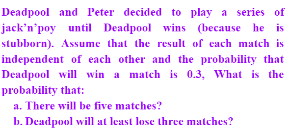Deadpool and Peter decided to play a series of
(because he is
jack’n’poy until Deadpool wins
stubborn). Assume that the result of each match is
independent of each other and the probability that
Deadpool will win a match is 0.3, What is the
probability that:
a. There will be five matches?
b. Deadpool will at least lose three matches?
